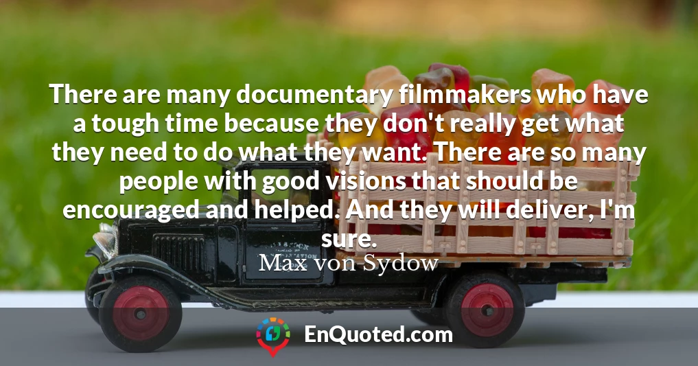 There are many documentary filmmakers who have a tough time because they don't really get what they need to do what they want. There are so many people with good visions that should be encouraged and helped. And they will deliver, I'm sure.
