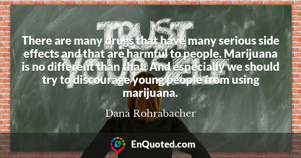 There are many drugs that have many serious side effects and that are harmful to people. Marijuana is no different than that. And especially we should try to discourage young people from using marijuana.