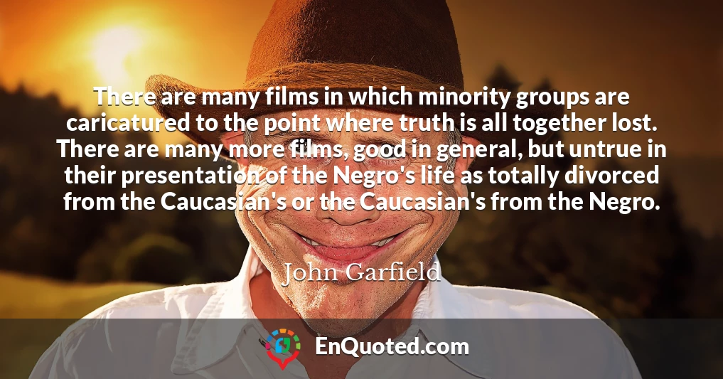 There are many films in which minority groups are caricatured to the point where truth is all together lost. There are many more films, good in general, but untrue in their presentation of the Negro's life as totally divorced from the Caucasian's or the Caucasian's from the Negro.