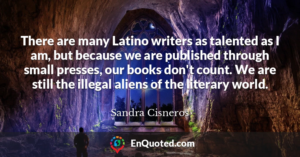 There are many Latino writers as talented as I am, but because we are published through small presses, our books don't count. We are still the illegal aliens of the literary world.