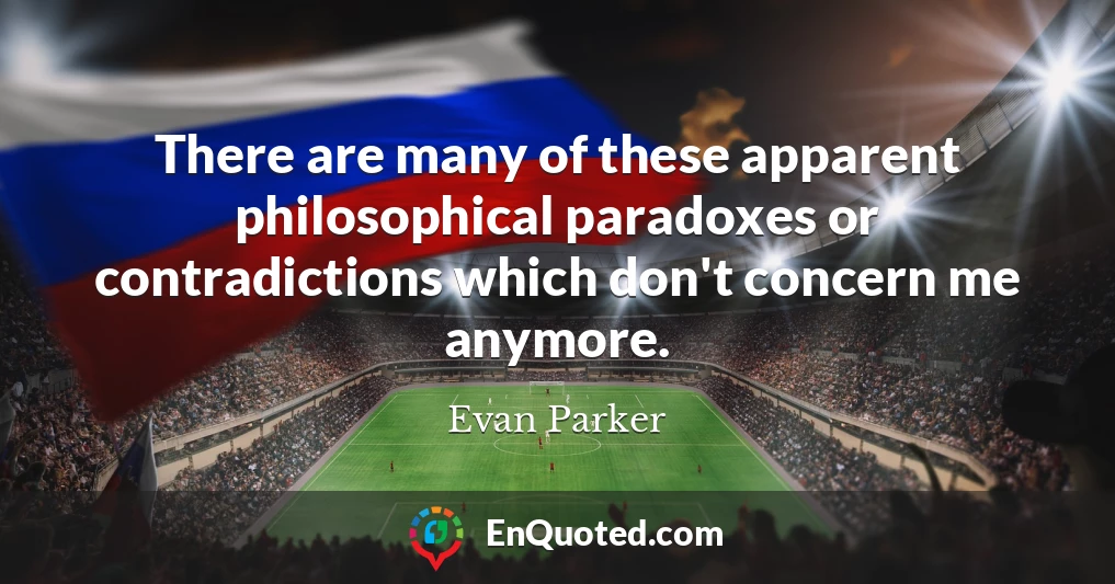 There are many of these apparent philosophical paradoxes or contradictions which don't concern me anymore.