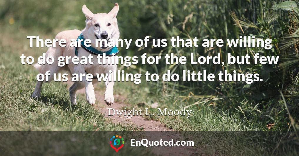 There are many of us that are willing to do great things for the Lord, but few of us are willing to do little things.