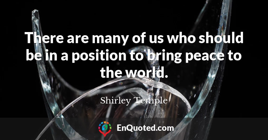 There are many of us who should be in a position to bring peace to the world.