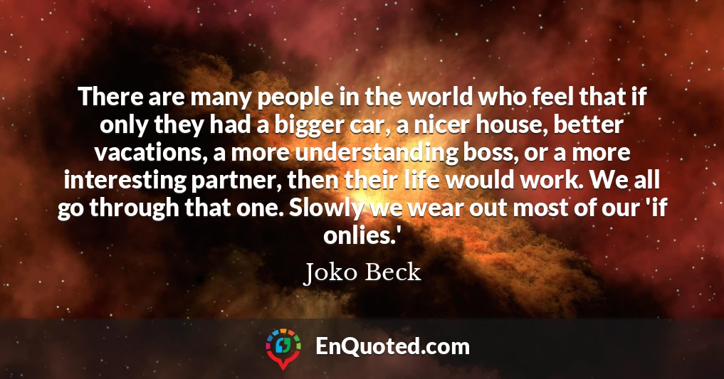 There are many people in the world who feel that if only they had a bigger car, a nicer house, better vacations, a more understanding boss, or a more interesting partner, then their life would work. We all go through that one. Slowly we wear out most of our 'if onlies.'