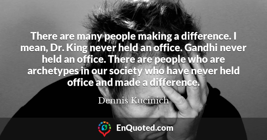 There are many people making a difference. I mean, Dr. King never held an office. Gandhi never held an office. There are people who are archetypes in our society who have never held office and made a difference.