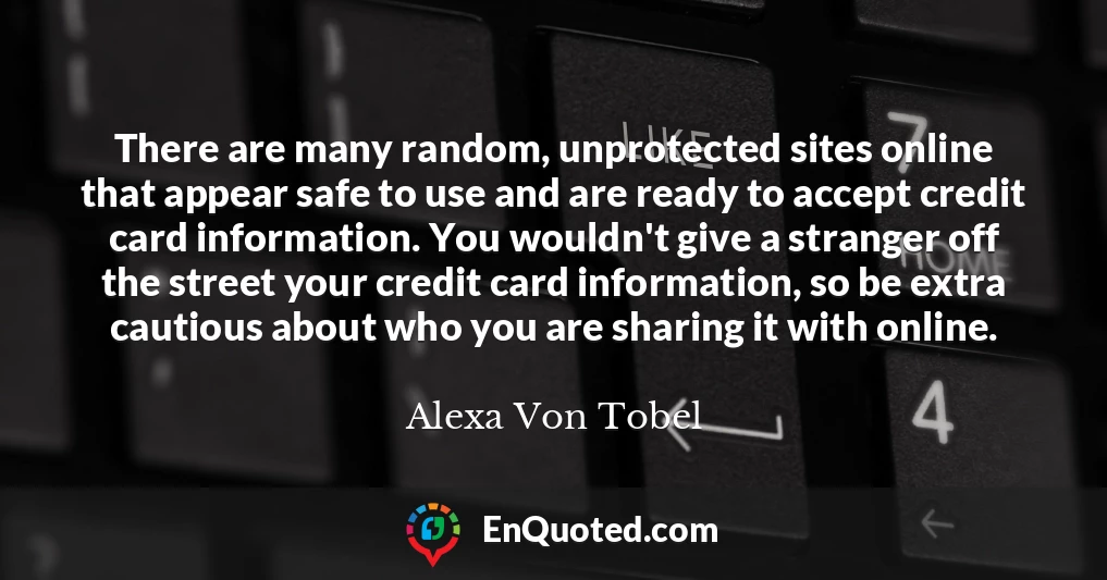 There are many random, unprotected sites online that appear safe to use and are ready to accept credit card information. You wouldn't give a stranger off the street your credit card information, so be extra cautious about who you are sharing it with online.