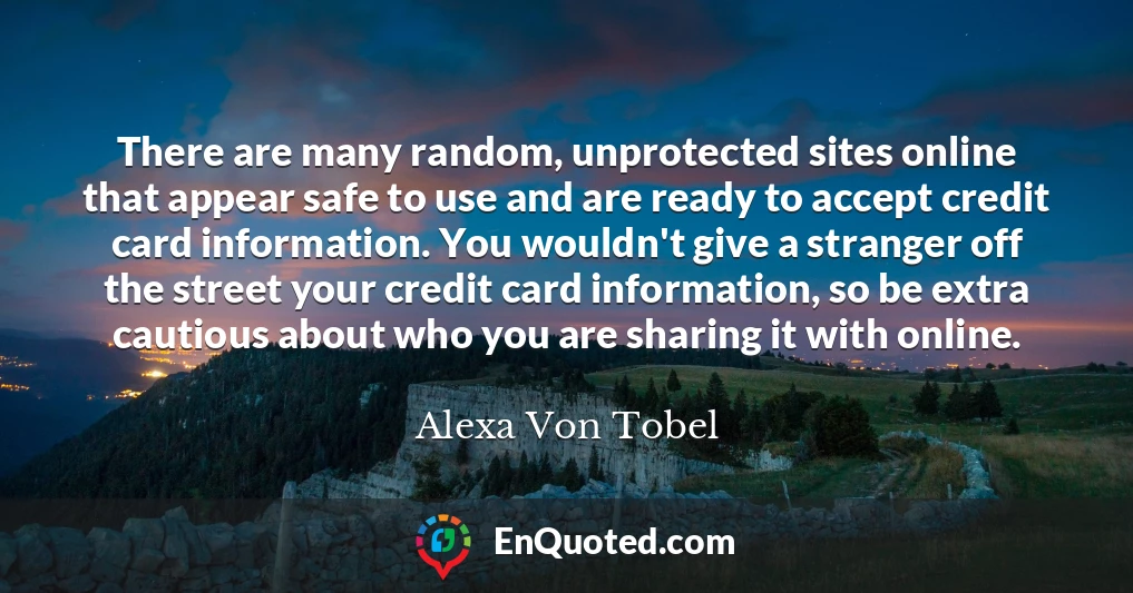 There are many random, unprotected sites online that appear safe to use and are ready to accept credit card information. You wouldn't give a stranger off the street your credit card information, so be extra cautious about who you are sharing it with online.