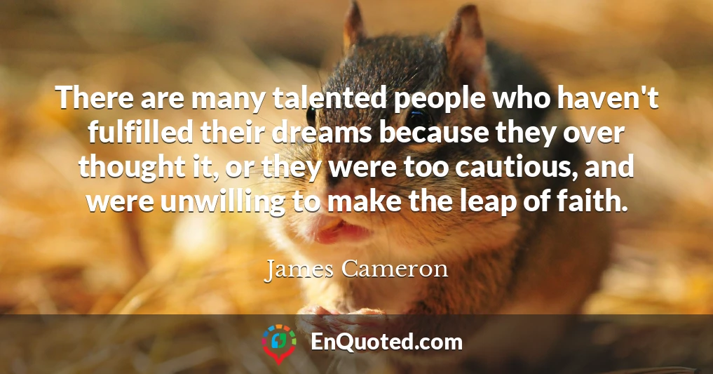 There are many talented people who haven't fulfilled their dreams because they over thought it, or they were too cautious, and were unwilling to make the leap of faith.