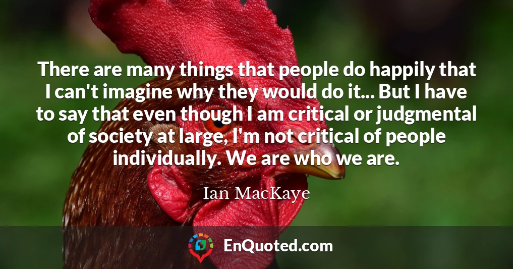 There are many things that people do happily that I can't imagine why they would do it... But I have to say that even though I am critical or judgmental of society at large, I'm not critical of people individually. We are who we are.