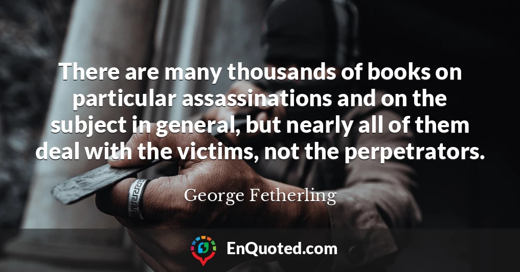 There are many thousands of books on particular assassinations and on the subject in general, but nearly all of them deal with the victims, not the perpetrators.