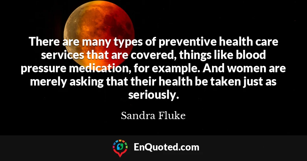 There are many types of preventive health care services that are covered, things like blood pressure medication, for example. And women are merely asking that their health be taken just as seriously.