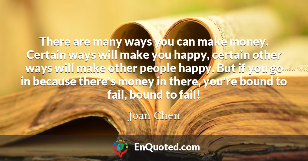 There are many ways you can make money. Certain ways will make you happy, certain other ways will make other people happy. But if you go in because there's money in there, you're bound to fail, bound to fail!
