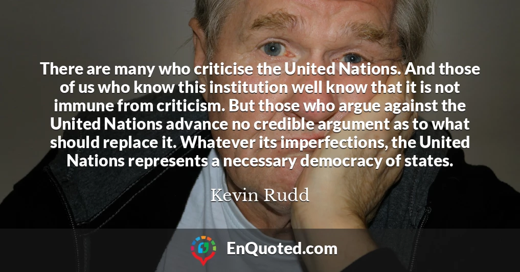 There are many who criticise the United Nations. And those of us who know this institution well know that it is not immune from criticism. But those who argue against the United Nations advance no credible argument as to what should replace it. Whatever its imperfections, the United Nations represents a necessary democracy of states.