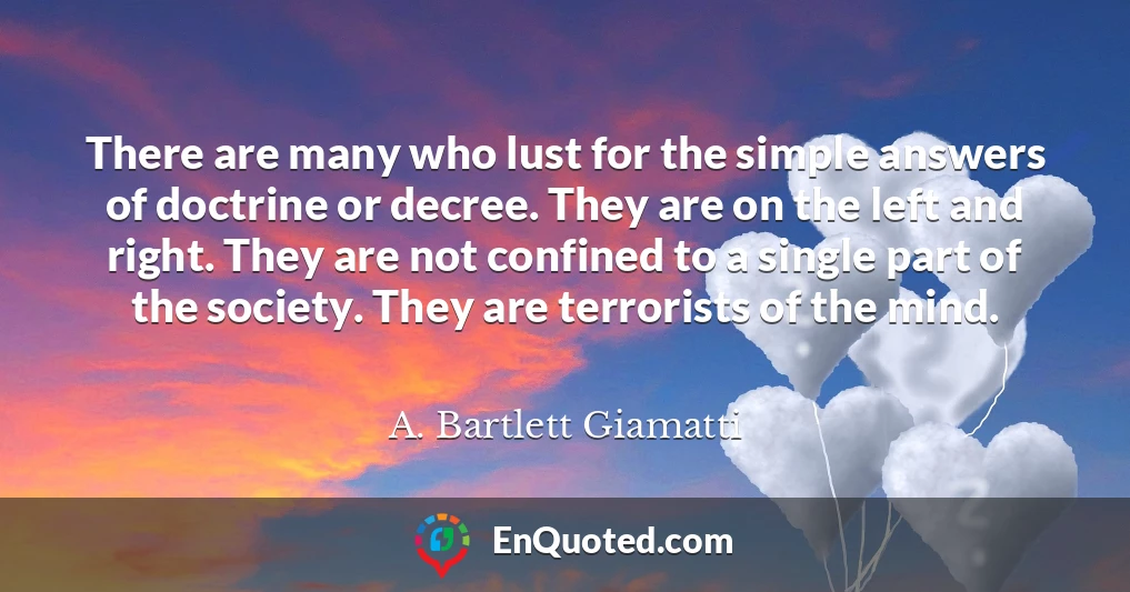 There are many who lust for the simple answers of doctrine or decree. They are on the left and right. They are not confined to a single part of the society. They are terrorists of the mind.