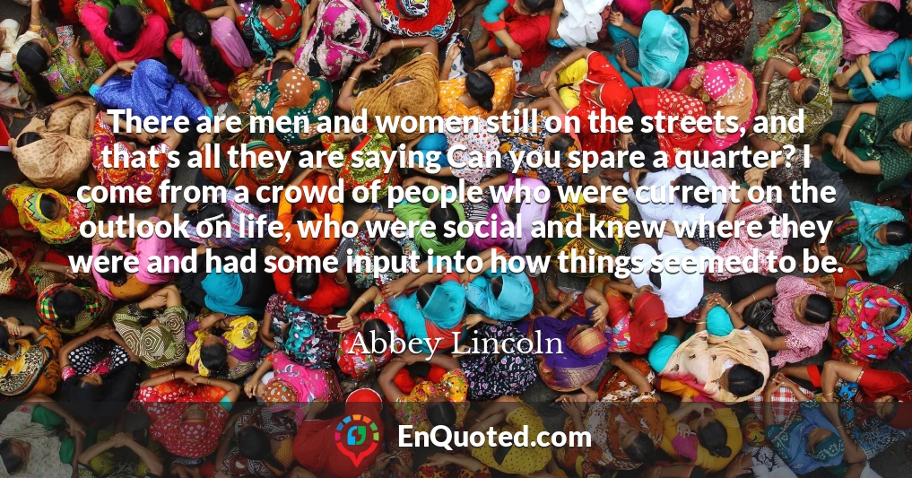 There are men and women still on the streets, and that's all they are saying Can you spare a quarter? I come from a crowd of people who were current on the outlook on life, who were social and knew where they were and had some input into how things seemed to be.