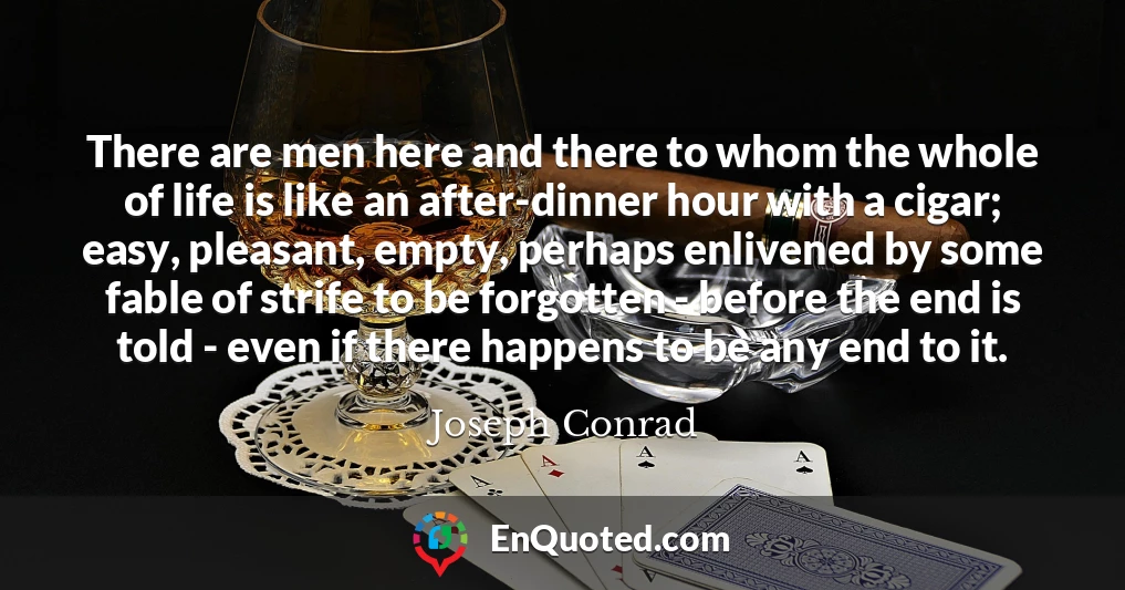 There are men here and there to whom the whole of life is like an after-dinner hour with a cigar; easy, pleasant, empty, perhaps enlivened by some fable of strife to be forgotten - before the end is told - even if there happens to be any end to it.