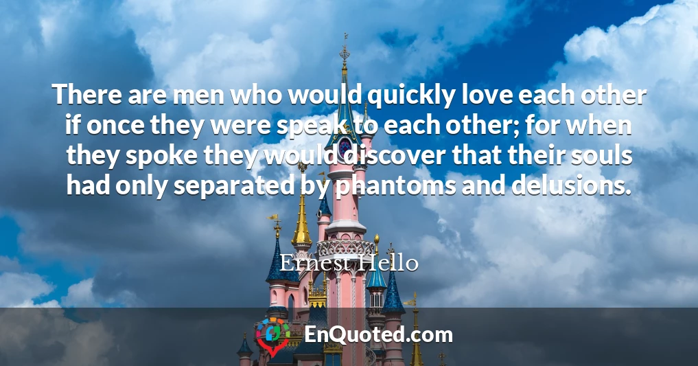 There are men who would quickly love each other if once they were speak to each other; for when they spoke they would discover that their souls had only separated by phantoms and delusions.