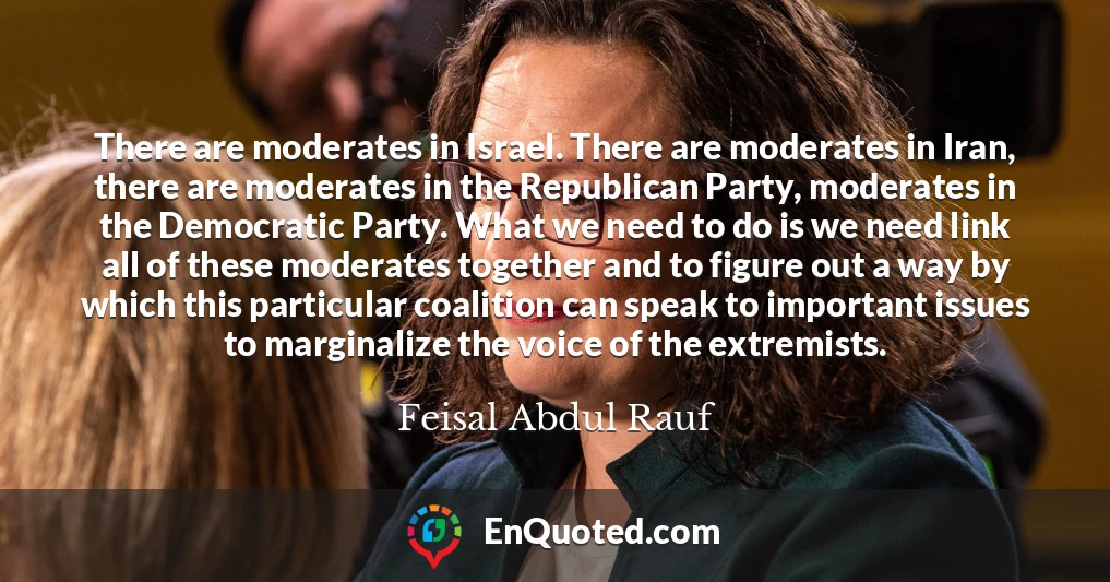 There are moderates in Israel. There are moderates in Iran, there are moderates in the Republican Party, moderates in the Democratic Party. What we need to do is we need link all of these moderates together and to figure out a way by which this particular coalition can speak to important issues to marginalize the voice of the extremists.