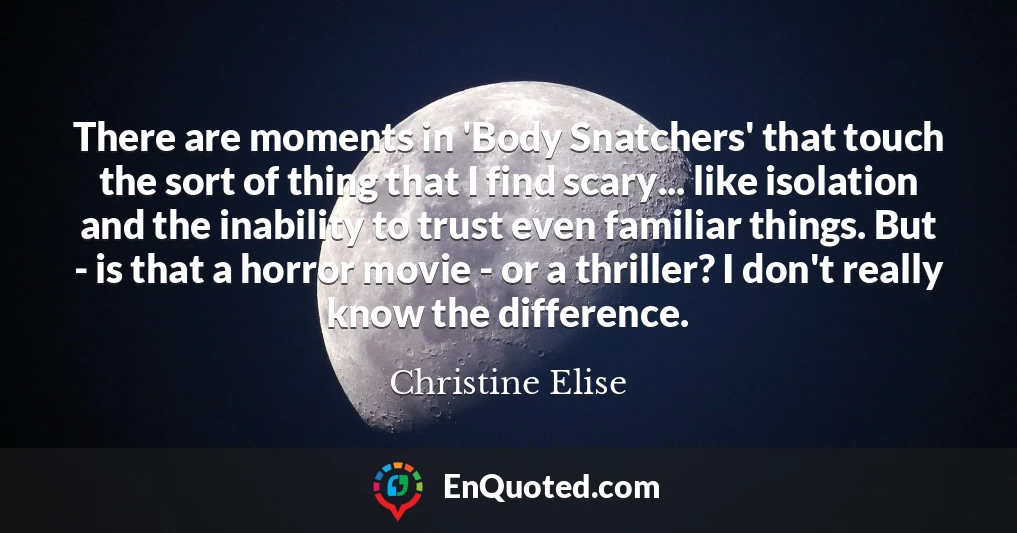 There are moments in 'Body Snatchers' that touch the sort of thing that I find scary... like isolation and the inability to trust even familiar things. But - is that a horror movie - or a thriller? I don't really know the difference.