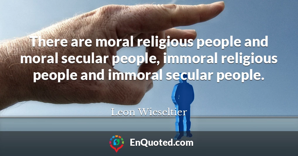 There are moral religious people and moral secular people, immoral religious people and immoral secular people.