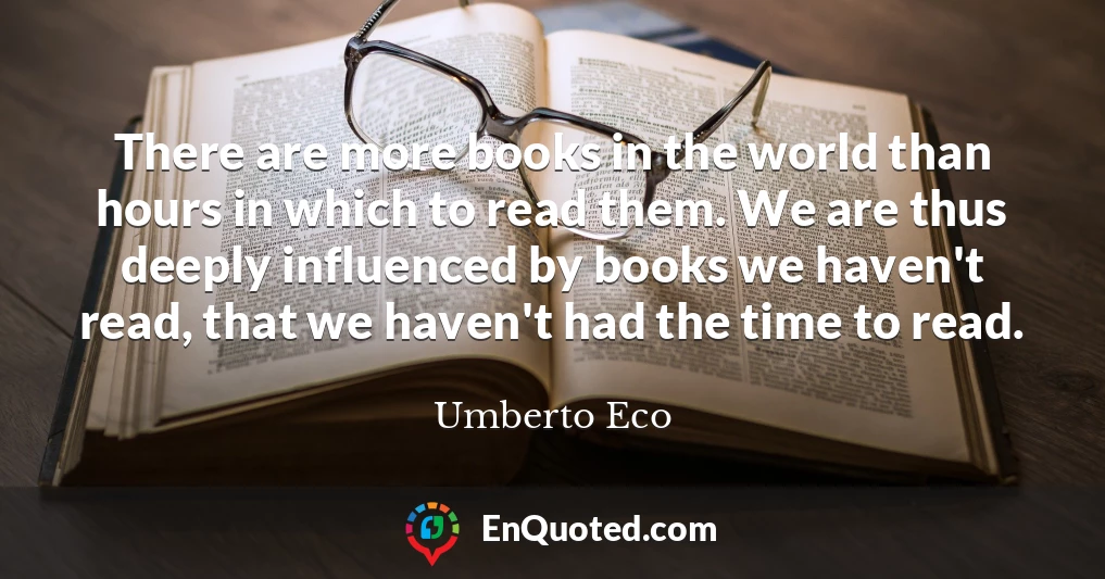 There are more books in the world than hours in which to read them. We are thus deeply influenced by books we haven't read, that we haven't had the time to read.
