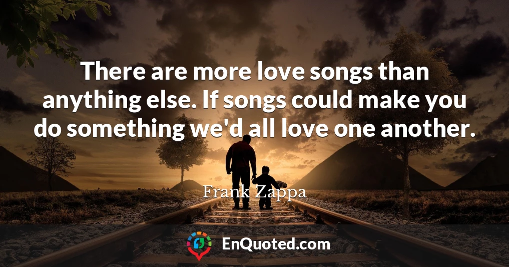 There are more love songs than anything else. If songs could make you do something we'd all love one another.