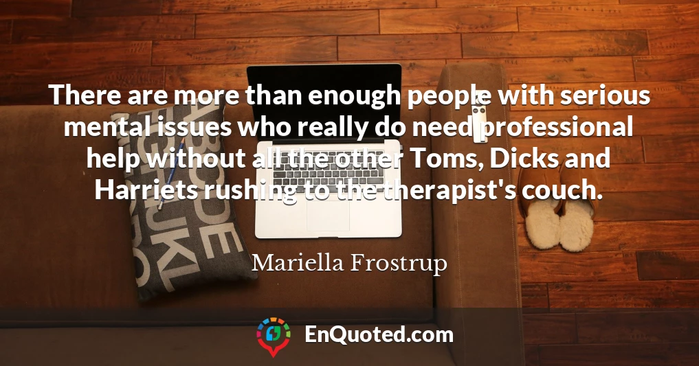 There are more than enough people with serious mental issues who really do need professional help without all the other Toms, Dicks and Harriets rushing to the therapist's couch.