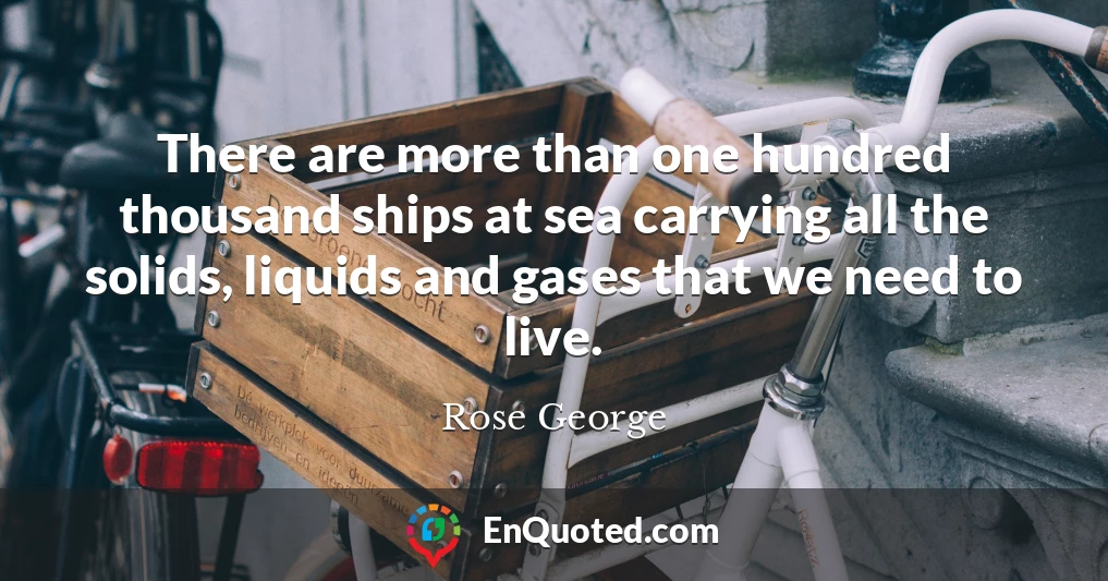 There are more than one hundred thousand ships at sea carrying all the solids, liquids and gases that we need to live.