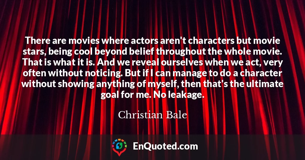 There are movies where actors aren't characters but movie stars, being cool beyond belief throughout the whole movie. That is what it is. And we reveal ourselves when we act, very often without noticing. But if I can manage to do a character without showing anything of myself, then that's the ultimate goal for me. No leakage.