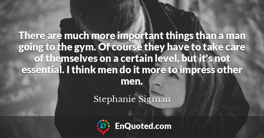 There are much more important things than a man going to the gym. Of course they have to take care of themselves on a certain level, but it's not essential. I think men do it more to impress other men.