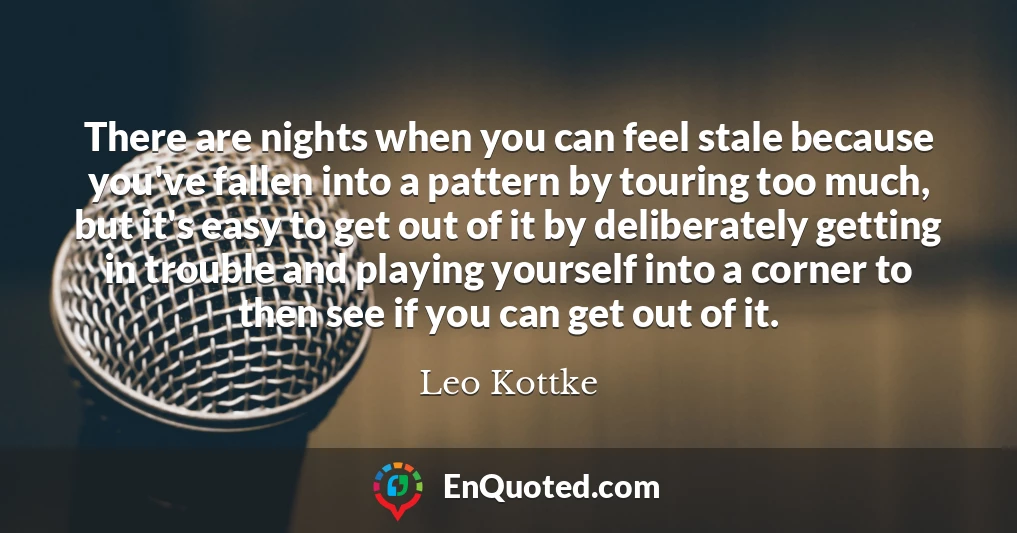 There are nights when you can feel stale because you've fallen into a pattern by touring too much, but it's easy to get out of it by deliberately getting in trouble and playing yourself into a corner to then see if you can get out of it.