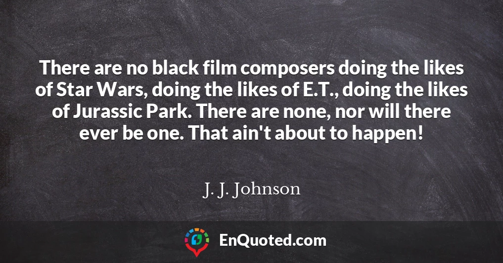 There are no black film composers doing the likes of Star Wars, doing the likes of E.T., doing the likes of Jurassic Park. There are none, nor will there ever be one. That ain't about to happen!