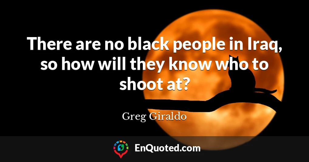 There are no black people in Iraq, so how will they know who to shoot at?