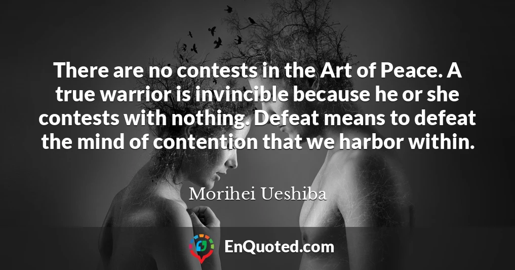 There are no contests in the Art of Peace. A true warrior is invincible because he or she contests with nothing. Defeat means to defeat the mind of contention that we harbor within.