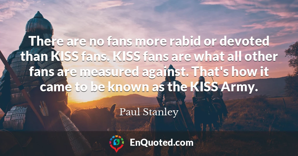 There are no fans more rabid or devoted than KISS fans. KISS fans are what all other fans are measured against. That's how it came to be known as the KISS Army.