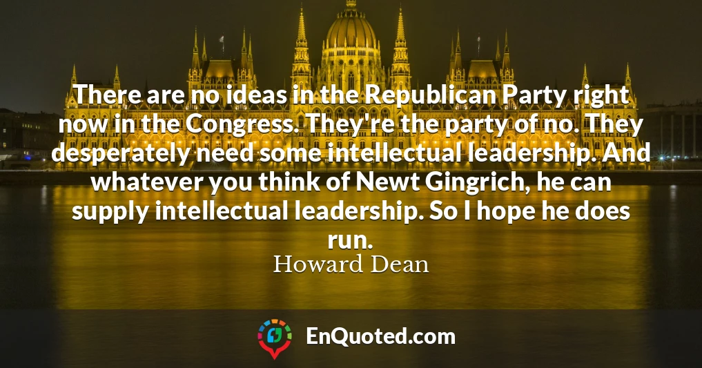 There are no ideas in the Republican Party right now in the Congress. They're the party of no. They desperately need some intellectual leadership. And whatever you think of Newt Gingrich, he can supply intellectual leadership. So I hope he does run.
