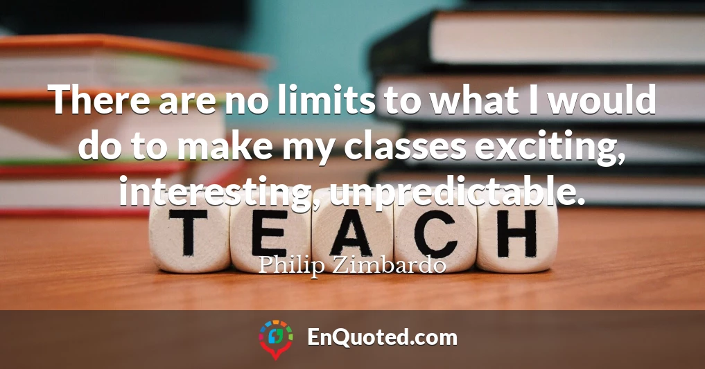 There are no limits to what I would do to make my classes exciting, interesting, unpredictable.