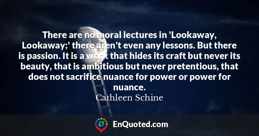There are no moral lectures in 'Lookaway, Lookaway;' there aren't even any lessons. But there is passion. It is a work that hides its craft but never its beauty, that is ambitious but never pretentious, that does not sacrifice nuance for power or power for nuance.