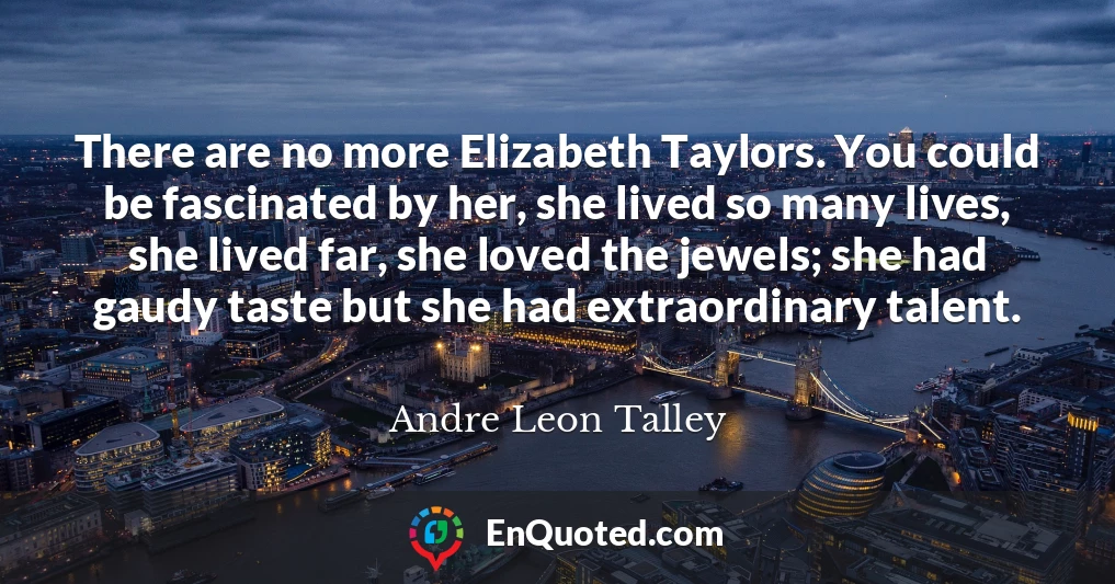 There are no more Elizabeth Taylors. You could be fascinated by her, she lived so many lives, she lived far, she loved the jewels; she had gaudy taste but she had extraordinary talent.