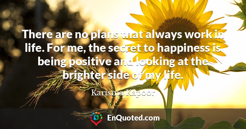 There are no plans that always work in life. For me, the secret to happiness is being positive and looking at the brighter side of my life.