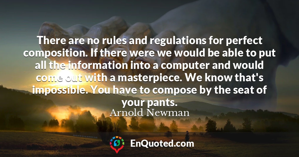There are no rules and regulations for perfect composition. If there were we would be able to put all the information into a computer and would come out with a masterpiece. We know that's impossible. You have to compose by the seat of your pants.