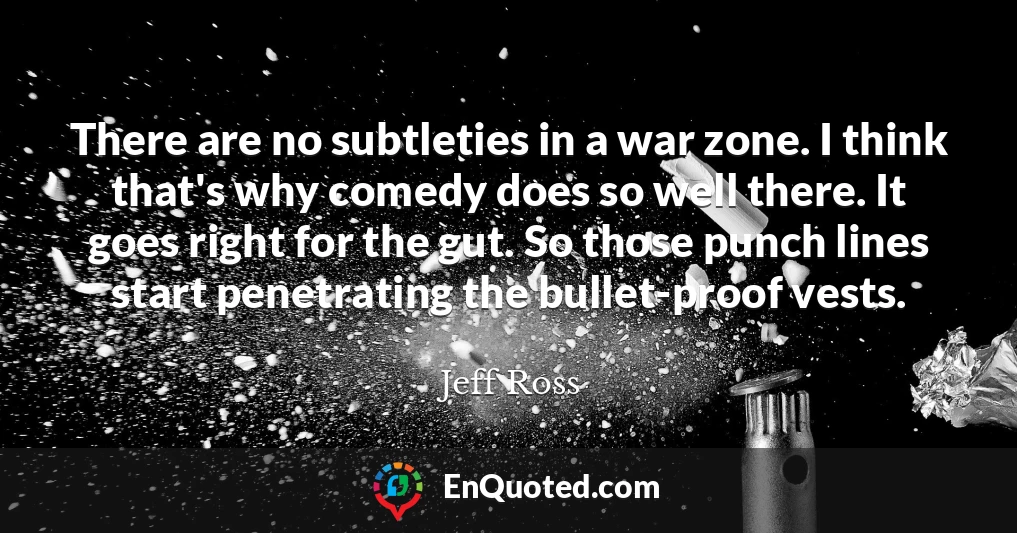 There are no subtleties in a war zone. I think that's why comedy does so well there. It goes right for the gut. So those punch lines start penetrating the bullet-proof vests.