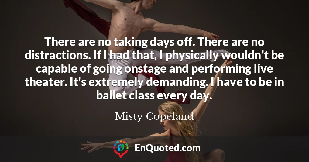 There are no taking days off. There are no distractions. If I had that, I physically wouldn't be capable of going onstage and performing live theater. It's extremely demanding. I have to be in ballet class every day.