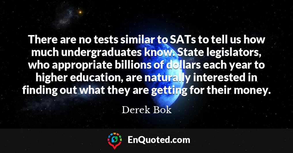 There are no tests similar to SATs to tell us how much undergraduates know. State legislators, who appropriate billions of dollars each year to higher education, are naturally interested in finding out what they are getting for their money.