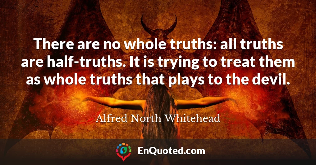 There are no whole truths: all truths are half-truths. It is trying to treat them as whole truths that plays to the devil.