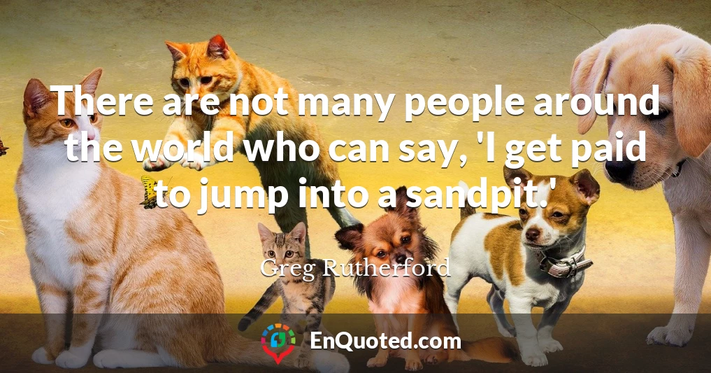 There are not many people around the world who can say, 'I get paid to jump into a sandpit.'