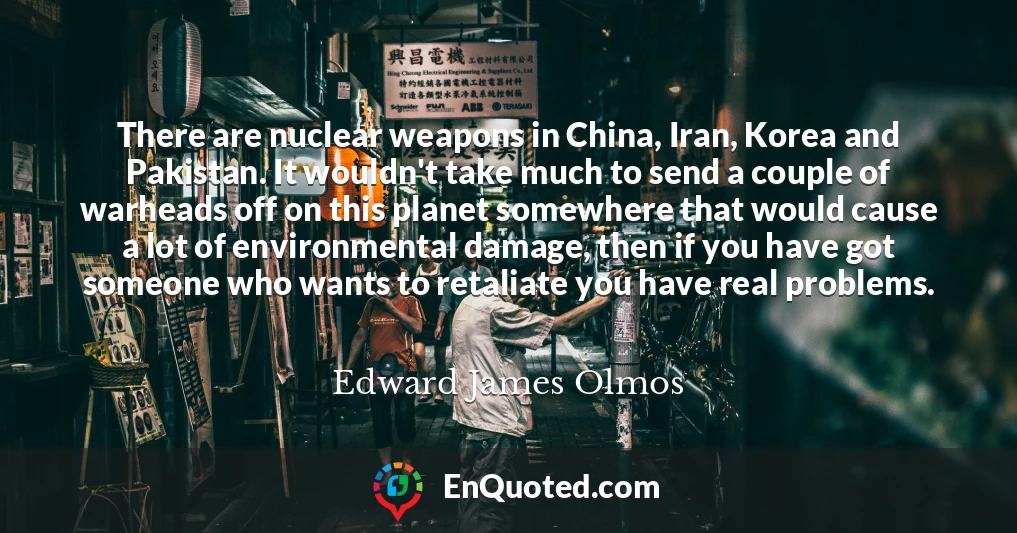 There are nuclear weapons in China, Iran, Korea and Pakistan. It wouldn't take much to send a couple of warheads off on this planet somewhere that would cause a lot of environmental damage, then if you have got someone who wants to retaliate you have real problems.
