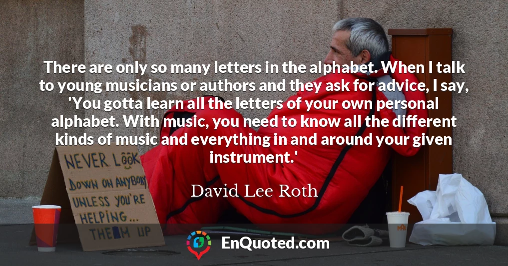 There are only so many letters in the alphabet. When I talk to young musicians or authors and they ask for advice, I say, 'You gotta learn all the letters of your own personal alphabet. With music, you need to know all the different kinds of music and everything in and around your given instrument.'