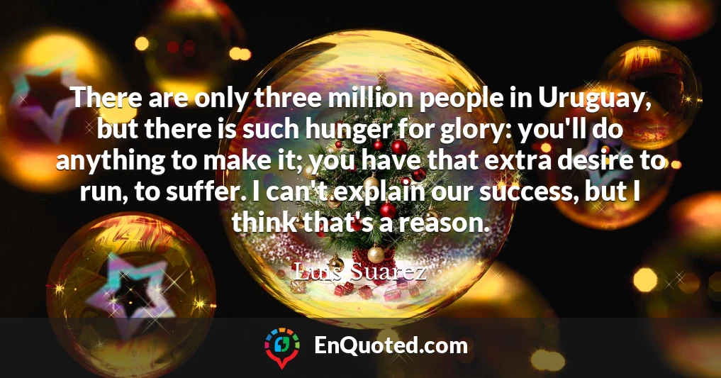 There are only three million people in Uruguay, but there is such hunger for glory: you'll do anything to make it; you have that extra desire to run, to suffer. I can't explain our success, but I think that's a reason.