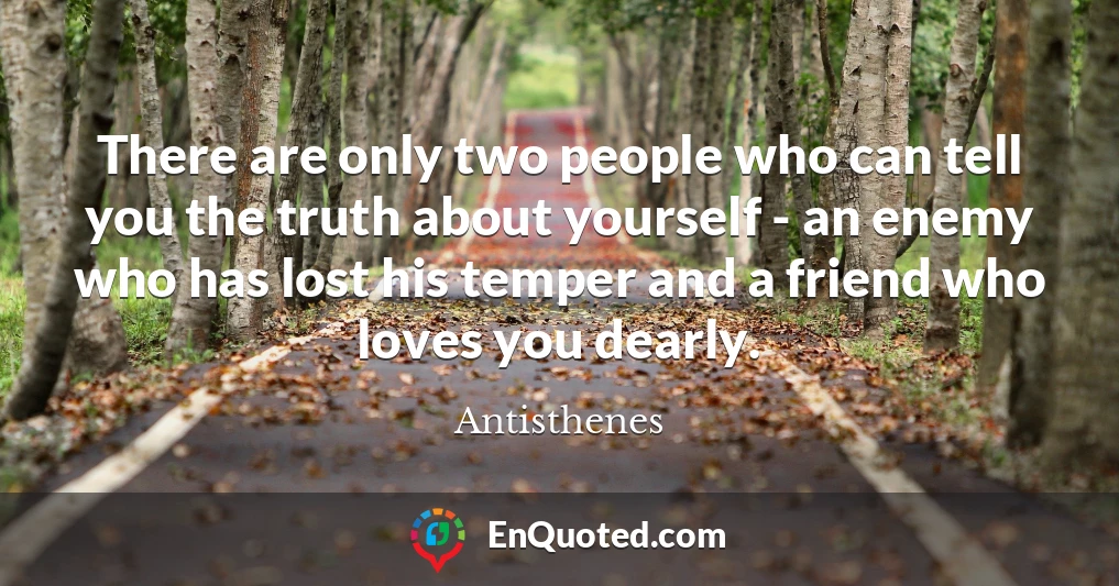 There are only two people who can tell you the truth about yourself - an enemy who has lost his temper and a friend who loves you dearly.